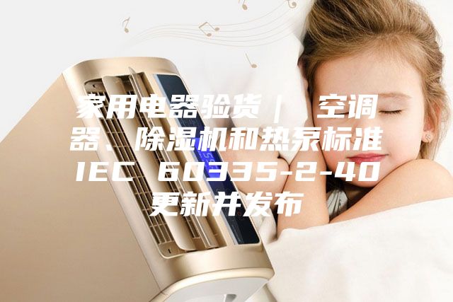 家用電器驗貨｜ 空調(diào)器、除濕機(jī)和熱泵標(biāo)準(zhǔn)IEC 60335-2-40更新并發(fā)布