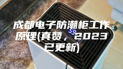 成都電子防潮柜工作原理(真贊，2023已更新)
