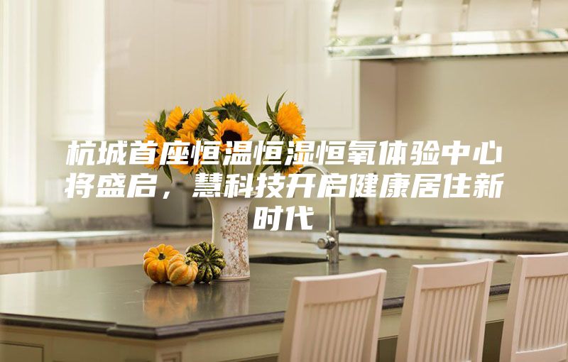 杭城首座恒溫恒濕恒氧體驗中心將盛啟，慧科技開啟健康居住新時代