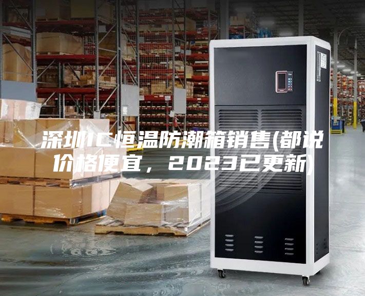 深圳IC恒溫防潮箱銷售(都說價格便宜，2023已更新)