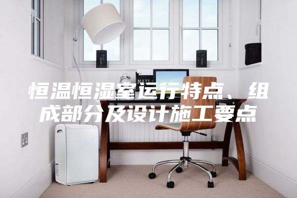 恒溫恒濕室運(yùn)行特點(diǎn)、組成部分及設(shè)計施工要點(diǎn)