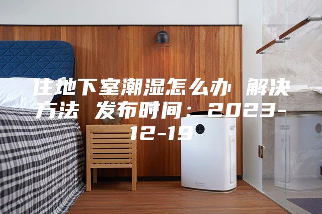 住地下室潮濕怎么辦 解決方法 發(fā)布時間：2023-12-19