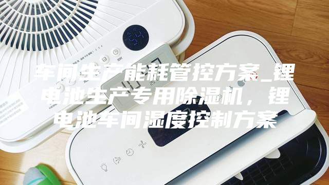 車間生產(chǎn)能耗管控方案_鋰電池生產(chǎn)專用除濕機(jī)，鋰電池車間濕度控制方案