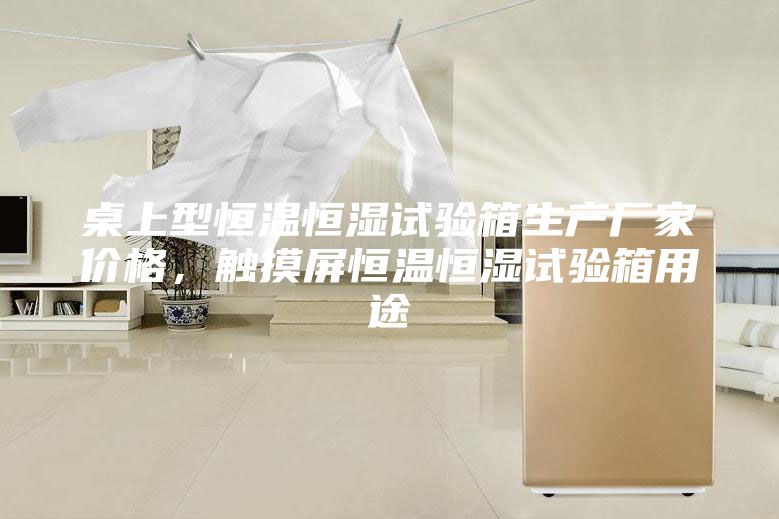 桌上型恒溫恒濕試驗箱生產(chǎn)廠家價格，觸摸屏恒溫恒濕試驗箱用途